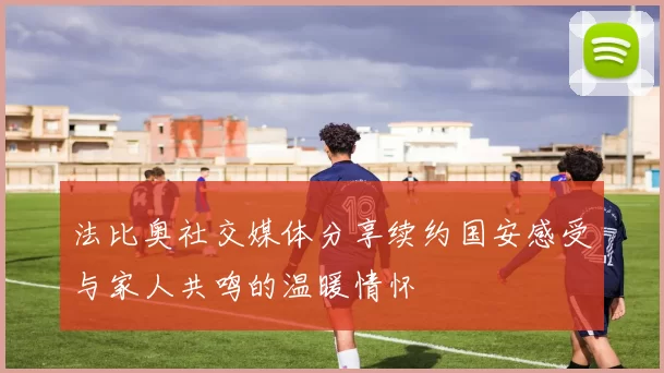 法比奥社交媒体分享续约国安感受与家人共鸣的温暖情怀