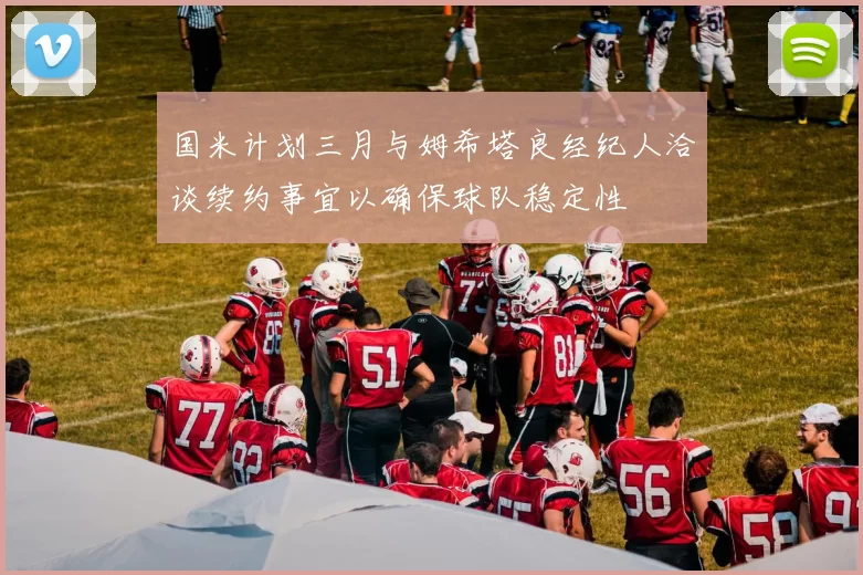 国米计划三月与姆希塔良经纪人洽谈续约事宜以确保球队稳定性