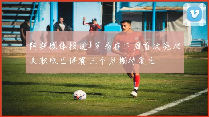 阿斯媒体报道J罗或在下周首次亮相美职联已停赛三个月期待复出