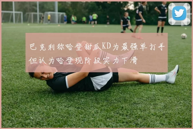 巴克利称哈登甜瓜KD为最强单打手但认为哈登现阶段实力下滑