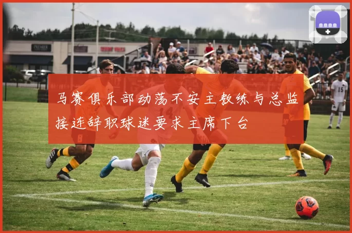 马赛俱乐部动荡不安主教练与总监接连辞职球迷要求主席下台
