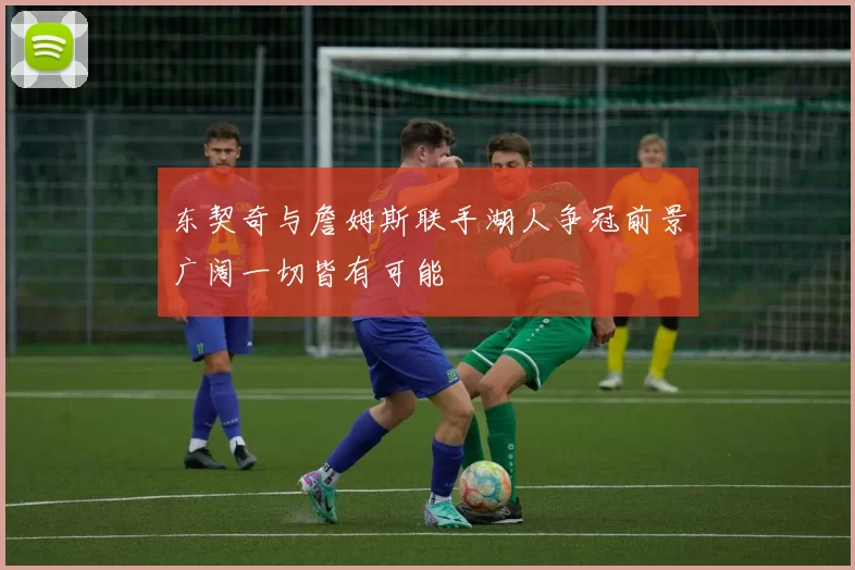 东契奇与詹姆斯联手湖人争冠前景广阔一切皆有可能
