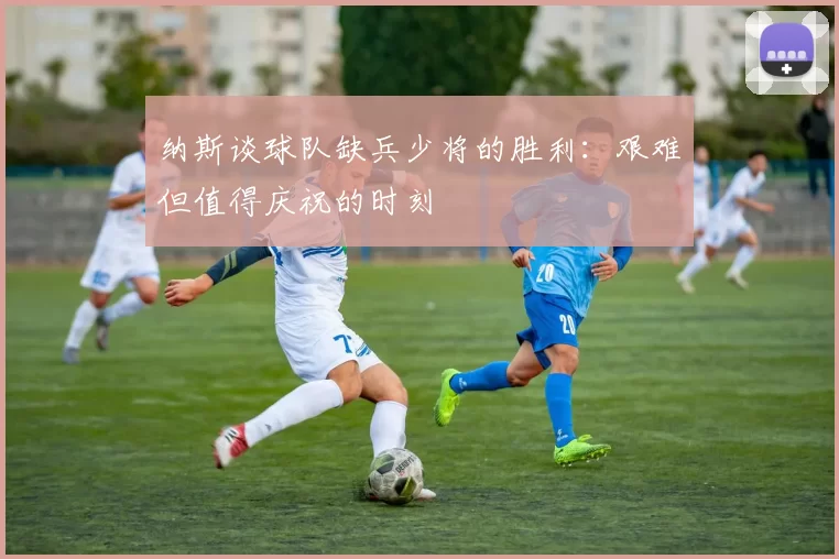 纳斯谈球队缺兵少将的胜利：艰难但值得庆祝的时刻