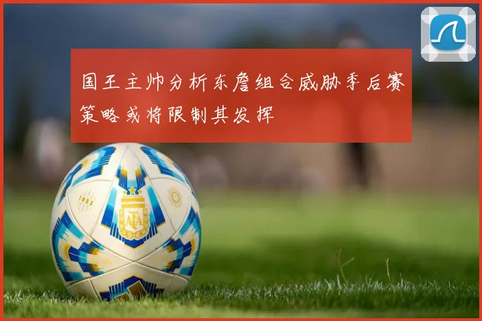 国王主帅分析东詹组合威胁季后赛策略或将限制其发挥