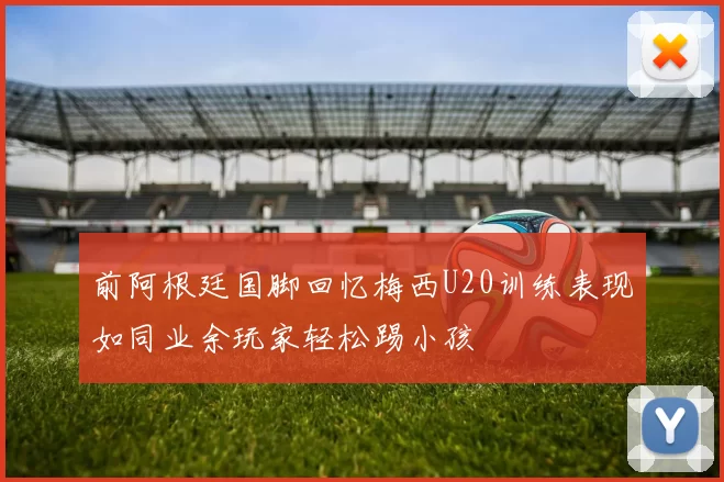 前阿根廷国脚回忆梅西U20训练表现如同业余玩家轻松踢小孩