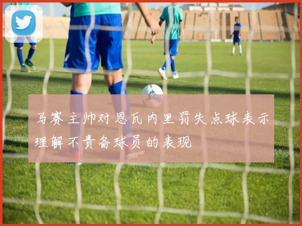 马赛主帅对恩瓦内里罚失点球表示理解不责备球员的表现