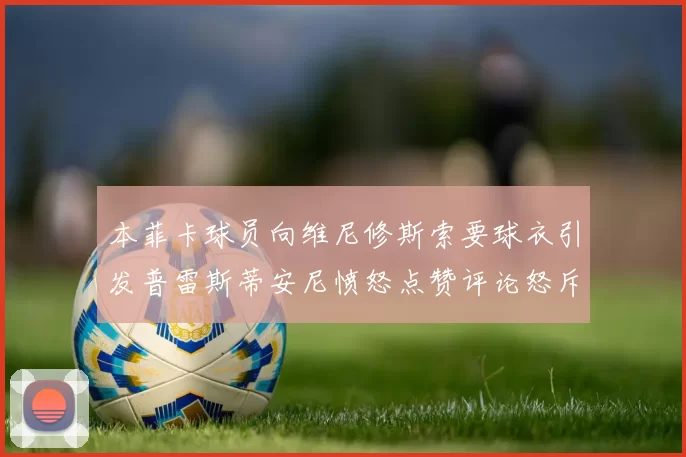本菲卡球员向维尼修斯索要球衣引发普雷斯蒂安尼愤怒点赞评论怒斥队友