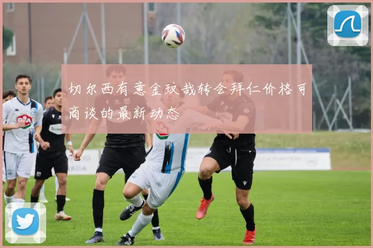 切尔西有意金玟哉转会拜仁价格可商谈的最新动态