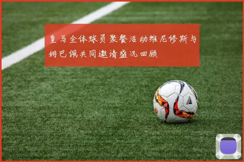 皇马全体球员聚餐活动维尼修斯与姆巴佩共同邀请盛况回顾