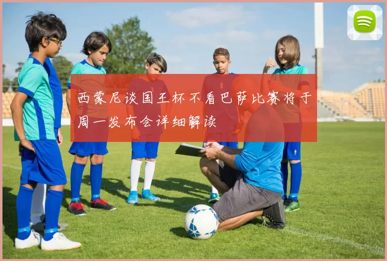 西蒙尼谈国王杯不看巴萨比赛将于周一发布会详细解读