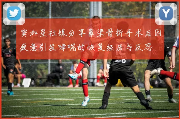 窦加星社媒分享鼻梁骨折手术后因疲惫引发哮喘的恢复经历与反思