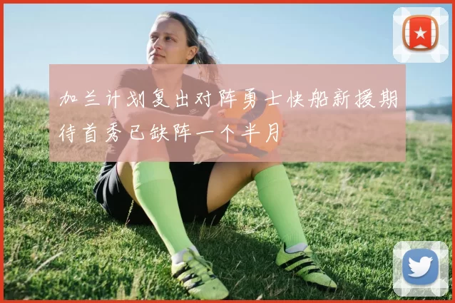 加兰计划复出对阵勇士快船新援期待首秀已缺阵一个半月