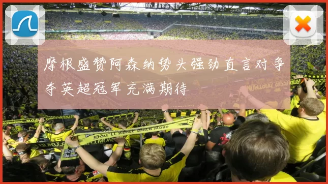 摩根盛赞阿森纳势头强劲直言对争夺英超冠军充满期待