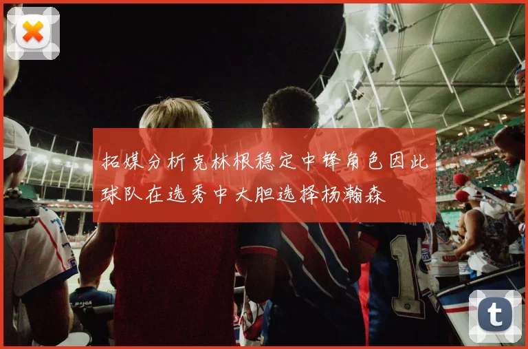 拓媒分析克林根稳定中锋角色因此球队在选秀中大胆选择杨瀚森