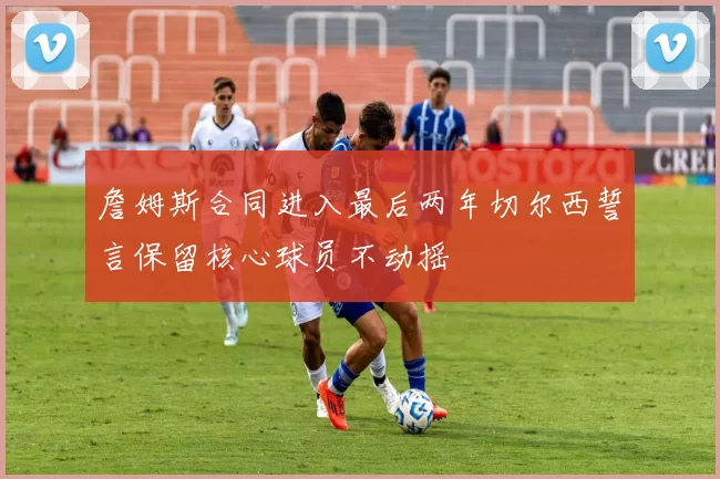 詹姆斯合同进入最后两年切尔西誓言保留核心球员不动摇