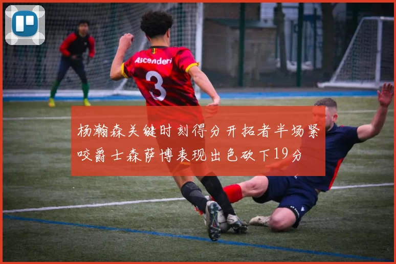 杨瀚森关键时刻得分开拓者半场紧咬爵士森萨博表现出色砍下19分