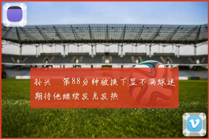 孙兴慜第88分钟被换下显不满球迷期待他继续发光发热