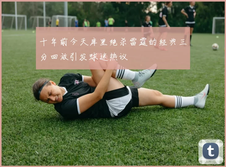 十年前今天库里绝杀雷霆的经典三分回放引发球迷热议