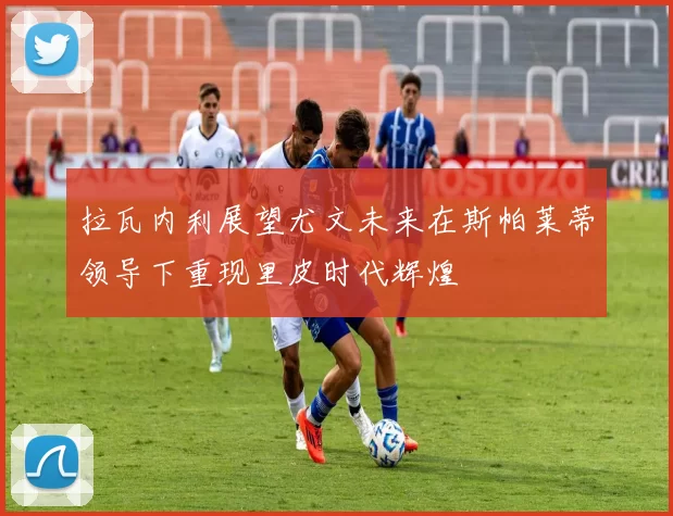 拉瓦内利展望尤文未来在斯帕莱蒂领导下重现里皮时代辉煌